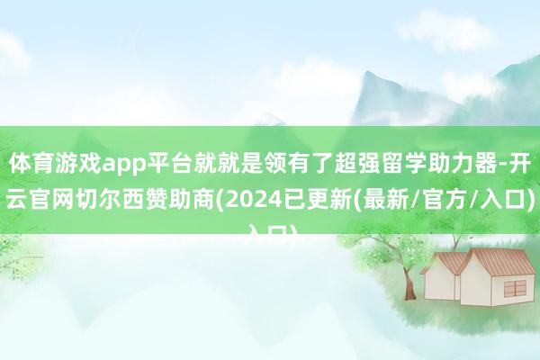体育游戏app平台就就是领有了超强留学助力器-开云官网切尔西赞助商(2024已更新(最新/官方/入口)