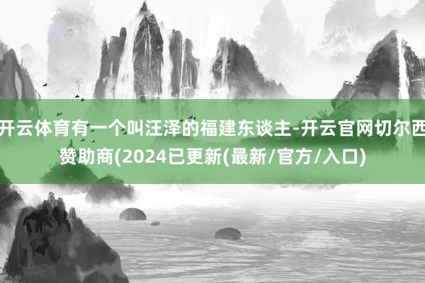 开云体育有一个叫汪泽的福建东谈主-开云官网切尔西赞助商(2024已更新(最新/官方/入口)