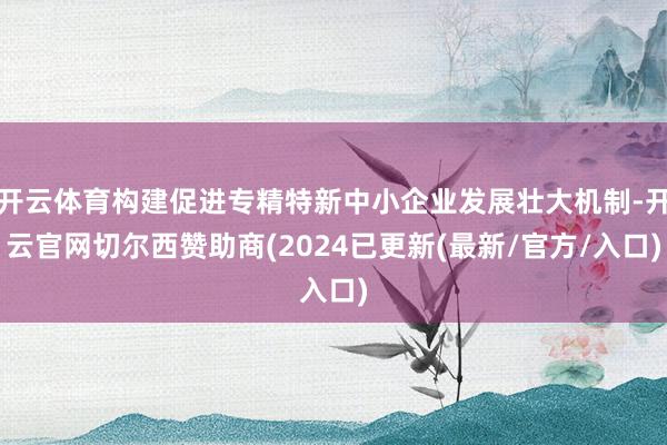 开云体育构建促进专精特新中小企业发展壮大机制-开云官网切尔西赞助商(2024已更新(最新/官方/入口)