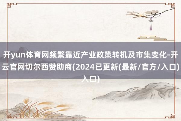 开yun体育网频繁靠近产业政策转机及市集变化-开云官网切尔西赞助商(2024已更新(最新/官方/入口)