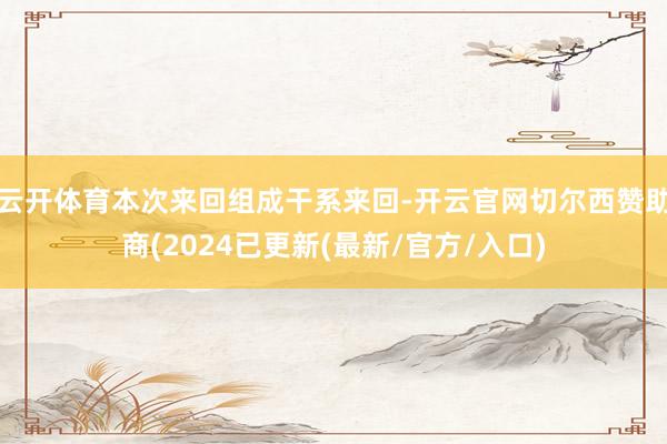 云开体育本次来回组成干系来回-开云官网切尔西赞助商(2024已更新(最新/官方/入口)