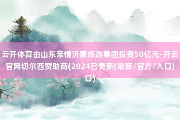 云开体育由山东亲情沂蒙旅游集团投资50亿元-开云官网切尔西赞助商(2024已更新(最新/官方/入口)