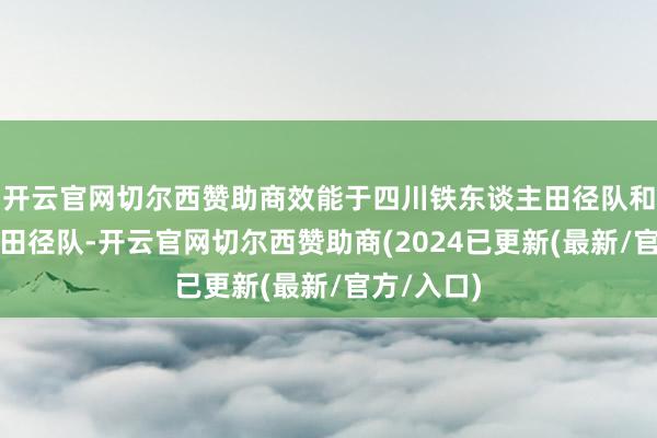开云官网切尔西赞助商效能于四川铁东谈主田径队和中国国度田径队-开云官网切尔西赞助商(2024已更新(最新/官方/入口)