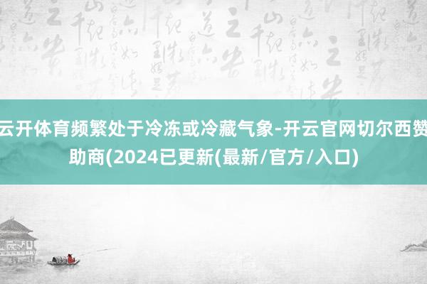云开体育频繁处于冷冻或冷藏气象-开云官网切尔西赞助商(2024已更新(最新/官方/入口)