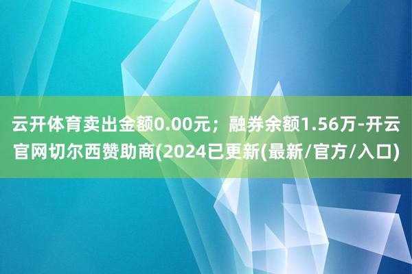 云开体育卖出金额0.00元；融券余额1.56万-开云官网切尔西赞助商(2024已更新(最新/官方/入口)