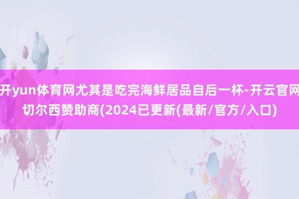 开yun体育网尤其是吃完海鲜居品自后一杯-开云官网切尔西赞助商(2024已更新(最新/官方/入口)