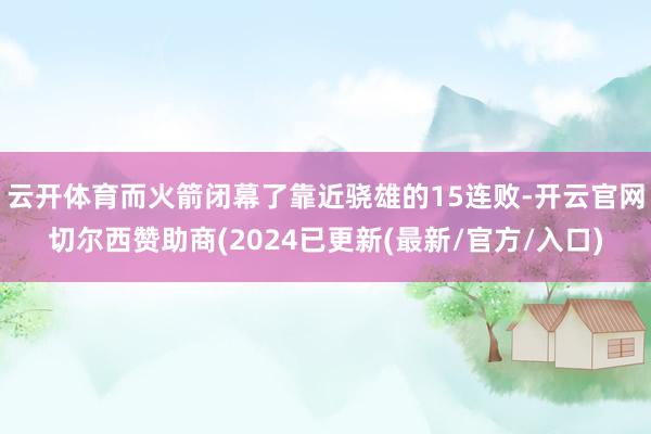 云开体育而火箭闭幕了靠近骁雄的15连败-开云官网切尔西赞助商(2024已更新(最新/官方/入口)
