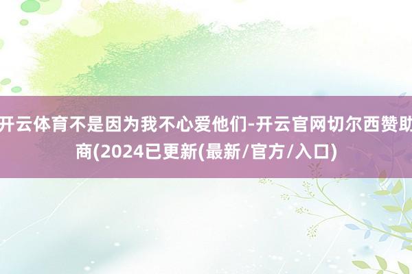 开云体育不是因为我不心爱他们-开云官网切尔西赞助商(2024已更新(最新/官方/入口)
