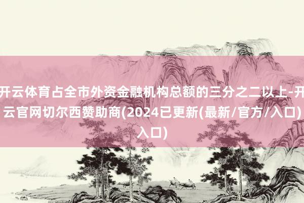开云体育占全市外资金融机构总额的三分之二以上-开云官网切尔西赞助商(2024已更新(最新/官方/入口)