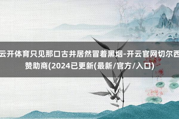 云开体育只见那口古井居然冒着黑烟-开云官网切尔西赞助商(2024已更新(最新/官方/入口)