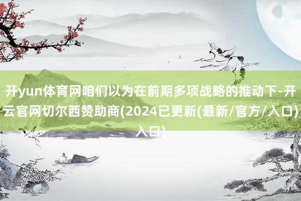 开yun体育网咱们以为在前期多项战略的推动下-开云官网切尔西赞助商(2024已更新(最新/官方/入口)