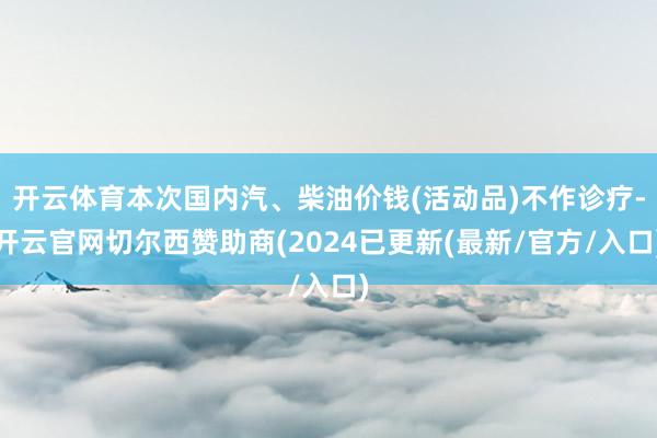 开云体育本次国内汽、柴油价钱(活动品)不作诊疗-开云官网切尔西赞助商(2024已更新(最新/官方/入口)