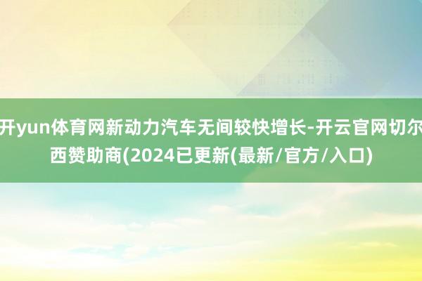 开yun体育网新动力汽车无间较快增长-开云官网切尔西赞助商(2024已更新(最新/官方/入口)