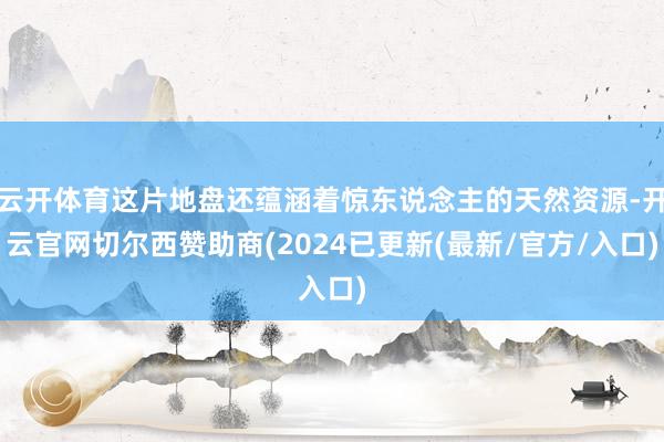 云开体育这片地盘还蕴涵着惊东说念主的天然资源-开云官网切尔西赞助商(2024已更新(最新/官方/入口)