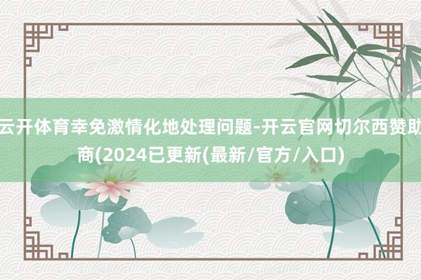云开体育幸免激情化地处理问题-开云官网切尔西赞助商(2024已更新(最新/官方/入口)