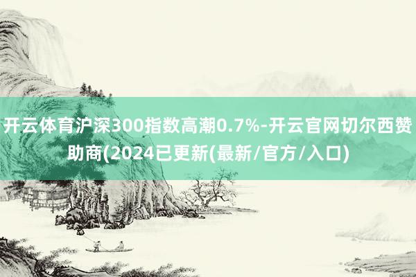 开云体育沪深300指数高潮0.7%-开云官网切尔西赞助商(2024已更新(最新/官方/入口)