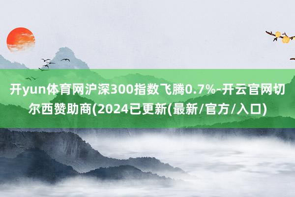 开yun体育网沪深300指数飞腾0.7%-开云官网切尔西赞助商(2024已更新(最新/官方/入口)