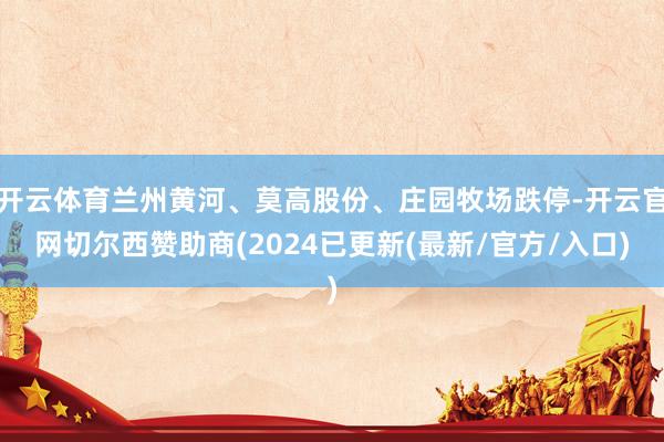 开云体育兰州黄河、莫高股份、庄园牧场跌停-开云官网切尔西赞助商(2024已更新(最新/官方/入口)