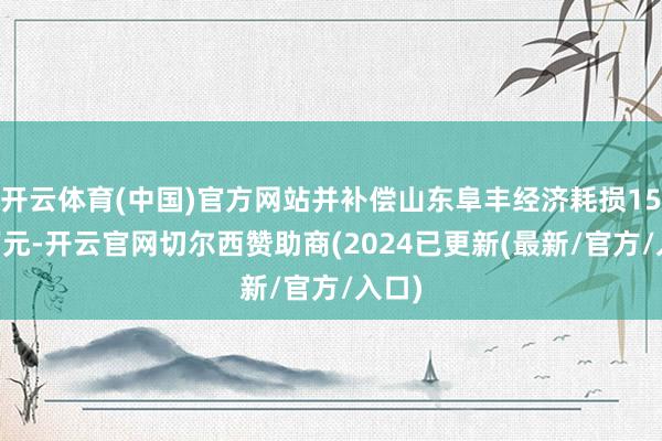 开云体育(中国)官方网站并补偿山东阜丰经济耗损1500万元-开云官网切尔西赞助商(2024已更新(最新/官方/入口)