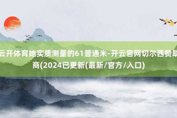 云开体育她实质测量的61普通米-开云官网切尔西赞助商(2024已更新(最新/官方/入口)