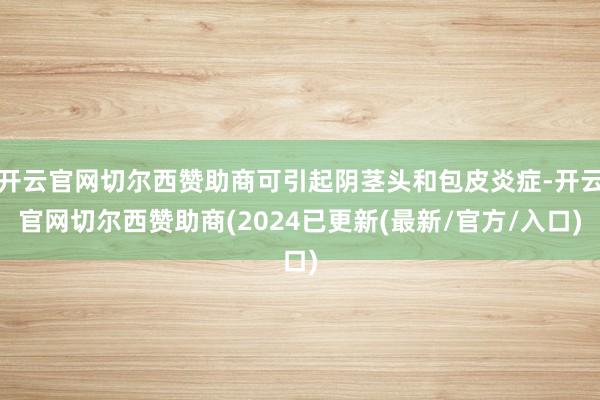 开云官网切尔西赞助商可引起阴茎头和包皮炎症-开云官网切尔西赞助商(2024已更新(最新/官方/入口)