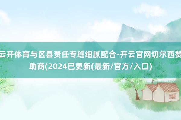 云开体育与区县责任专班细腻配合-开云官网切尔西赞助商(2024已更新(最新/官方/入口)