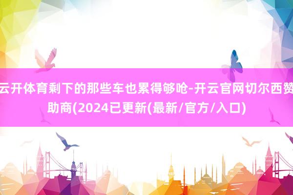 云开体育剩下的那些车也累得够呛-开云官网切尔西赞助商(2024已更新(最新/官方/入口)