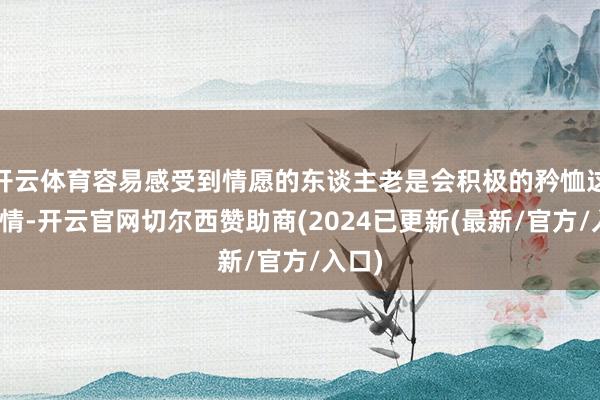 开云体育容易感受到情愿的东谈主老是会积极的矜恤这些事情-开云官网切尔西赞助商(2024已更新(最新/官方/入口)