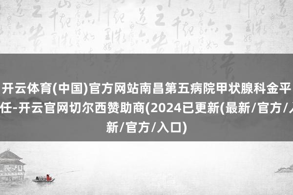 开云体育(中国)官方网站南昌第五病院甲状腺科金平超主任-开云官网切尔西赞助商(2024已更新(最新/官方/入口)