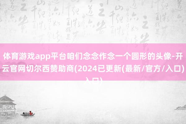 体育游戏app平台咱们念念作念一个圆形的头像-开云官网切尔西赞助商(2024已更新(最新/官方/入口)