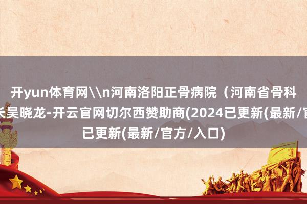 开yun体育网\n河南洛阳正骨病院（河南省骨科病院）院长吴晓龙-开云官网切尔西赞助商(2024已更新(最新/官方/入口)