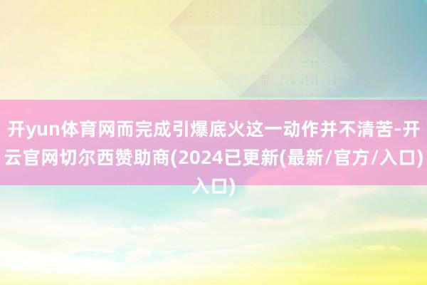 开yun体育网而完成引爆底火这一动作并不清苦-开云官网切尔西赞助商(2024已更新(最新/官方/入口)