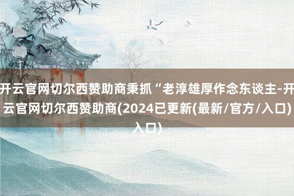 开云官网切尔西赞助商秉抓“老淳雄厚作念东谈主-开云官网切尔西赞助商(2024已更新(最新/官方/入口)