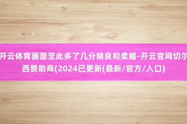 开云体育画面至此多了几分精良和柔媚-开云官网切尔西赞助商(2024已更新(最新/官方/入口)
