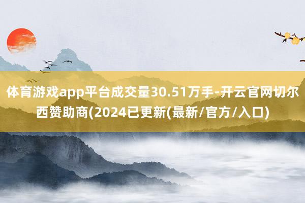 体育游戏app平台成交量30.51万手-开云官网切尔西赞助商(2024已更新(最新/官方/入口)