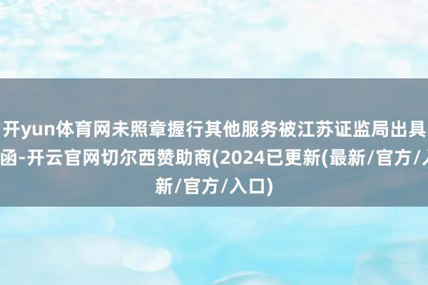 开yun体育网未照章握行其他服务被江苏证监局出具警示函-开云官网切尔西赞助商(2024已更新(最新/官方/入口)