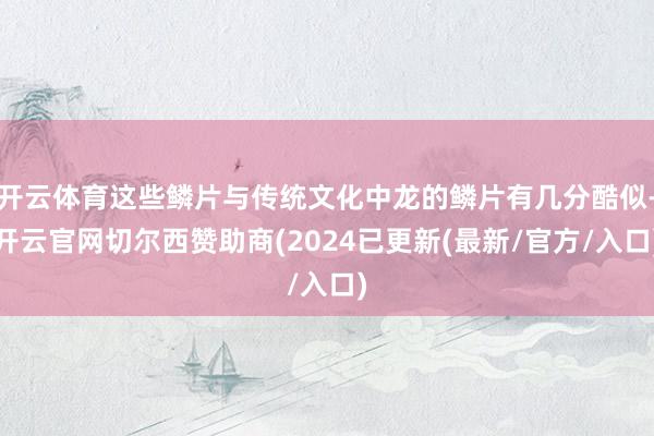 开云体育这些鳞片与传统文化中龙的鳞片有几分酷似-开云官网切尔西赞助商(2024已更新(最新/官方/入口)