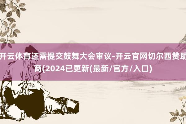 开云体育还需提交鼓舞大会审议-开云官网切尔西赞助商(2024已更新(最新/官方/入口)