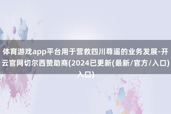 体育游戏app平台用于营救四川尊遥的业务发展-开云官网切尔西赞助商(2024已更新(最新/官方/入口)