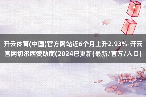 开云体育(中国)官方网站近6个月上升2.93%-开云官网切尔西赞助商(2024已更新(最新/官方/入口)