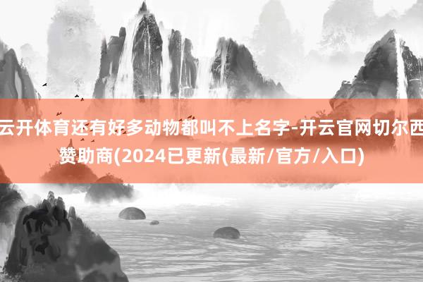 云开体育还有好多动物都叫不上名字-开云官网切尔西赞助商(2024已更新(最新/官方/入口)