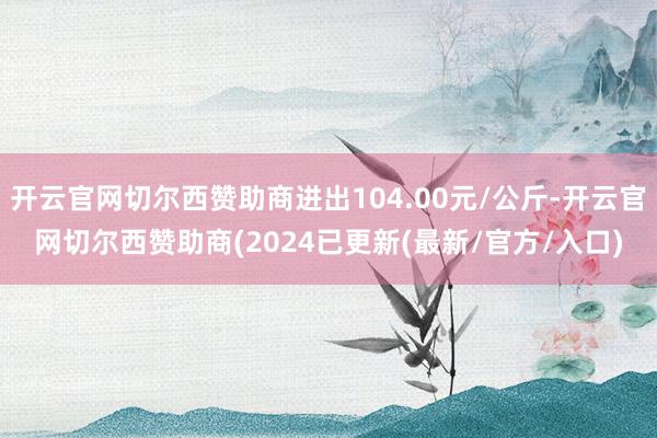 开云官网切尔西赞助商进出104.00元/公斤-开云官网切尔西赞助商(2024已更新(最新/官方/入口)