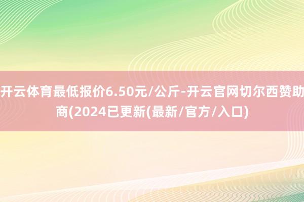 开云体育最低报价6.50元/公斤-开云官网切尔西赞助商(2024已更新(最新/官方/入口)