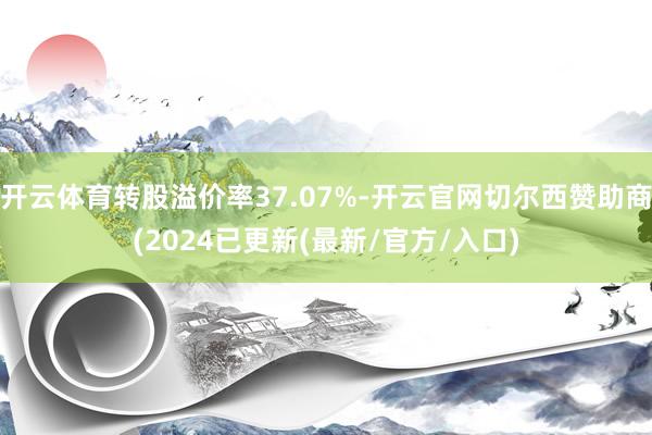 开云体育转股溢价率37.07%-开云官网切尔西赞助商(2024已更新(最新/官方/入口)