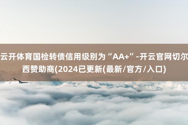 云开体育国检转债信用级别为“AA+”-开云官网切尔西赞助商(2024已更新(最新/官方/入口)