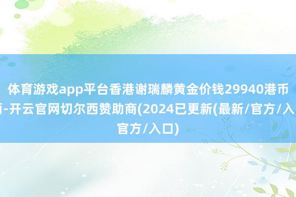 体育游戏app平台香港谢瑞麟黄金价钱29940港币/两-开云官网切尔西赞助商(2024已更新(最新/官方/入口)
