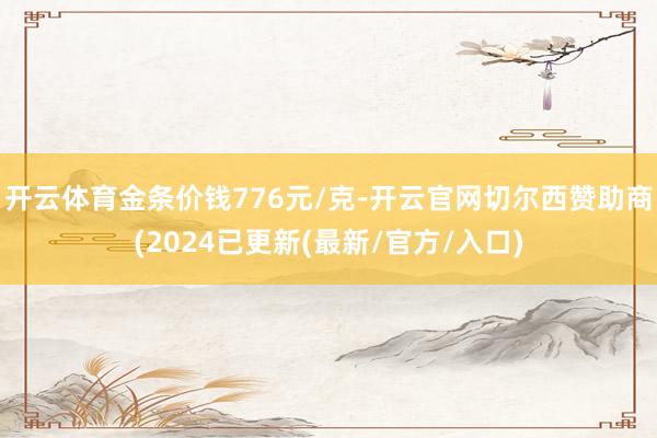 开云体育金条价钱776元/克-开云官网切尔西赞助商(2024已更新(最新/官方/入口)