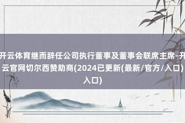 开云体育继而辞任公司执行董事及董事会联席主席-开云官网切尔西赞助商(2024已更新(最新/官方/入口)