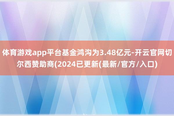 体育游戏app平台基金鸿沟为3.48亿元-开云官网切尔西赞助商(2024已更新(最新/官方/入口)