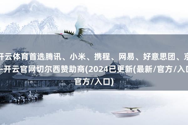 开云体育首选腾讯、小米、携程、网易、好意思团、京东-开云官网切尔西赞助商(2024已更新(最新/官方/入口)